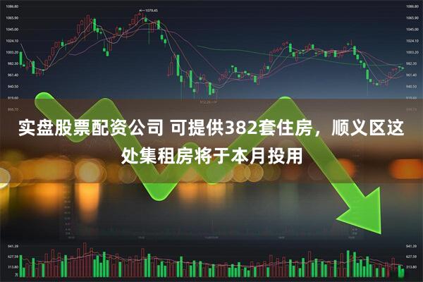 实盘股票配资公司 可提供382套住房，顺义区这处集租房将于本月投用