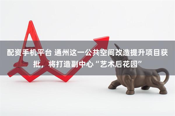 配资手机平台 通州这一公共空间改造提升项目获批，将打造副中心“艺术后花园”