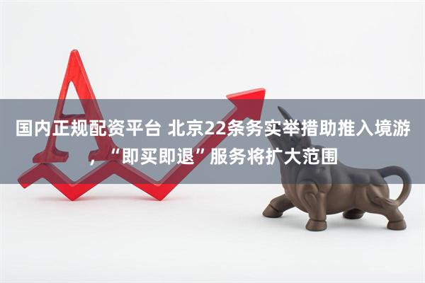 国内正规配资平台 北京22条务实举措助推入境游，“即买即退”服务将扩大范围