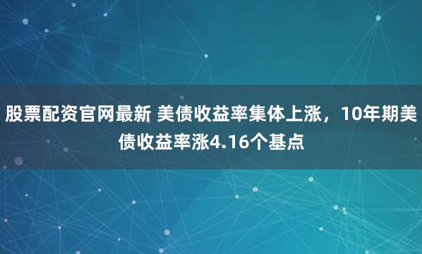 股票配资官网最新 美债收益率集体上涨，10年期美债收益率涨4.16个基点