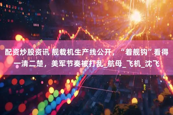 配资炒股资讯 舰载机生产线公开，“着舰钩”看得一清二楚，美军节奏被打乱_航母_飞机_沈飞