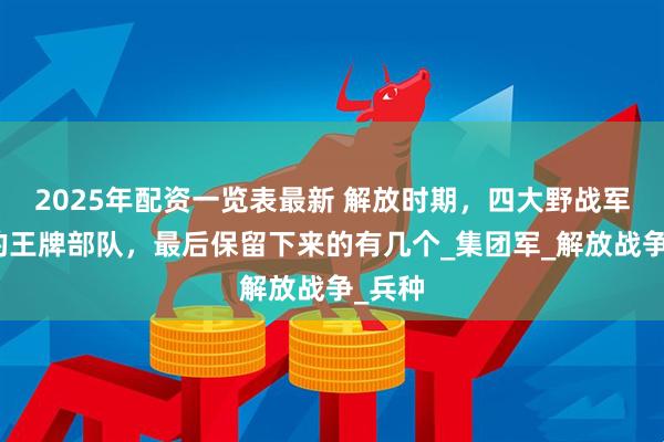 2025年配资一览表最新 解放时期，四大野战军下辖的王牌部队，最后保留下来的有几个_集团军_解放战争_兵种