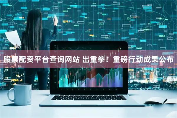 股票配资平台查询网站 出重拳!重磅行动成果公布