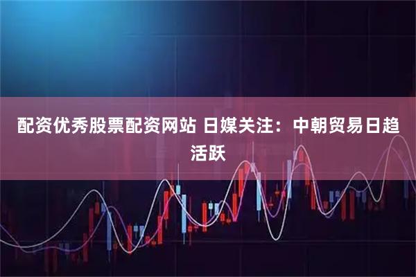 配资优秀股票配资网站 日媒关注：中朝贸易日趋活跃