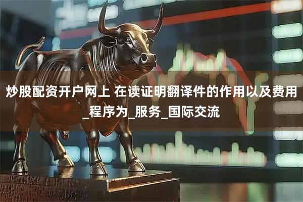 炒股配资开户网上 在读证明翻译件的作用以及费用_程序为_服务_国际交流