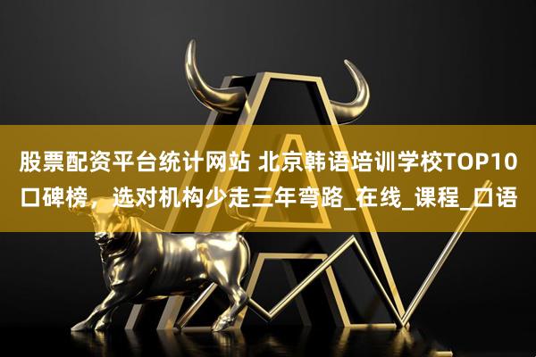 股票配资平台统计网站 北京韩语培训学校TOP10口碑榜，选对机构少走三年弯路_在线_课程_口语