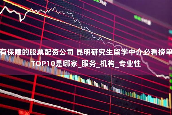 有保障的股票配资公司 昆明研究生留学中介必看榜单TOP10是哪家_服务_机构_专业性