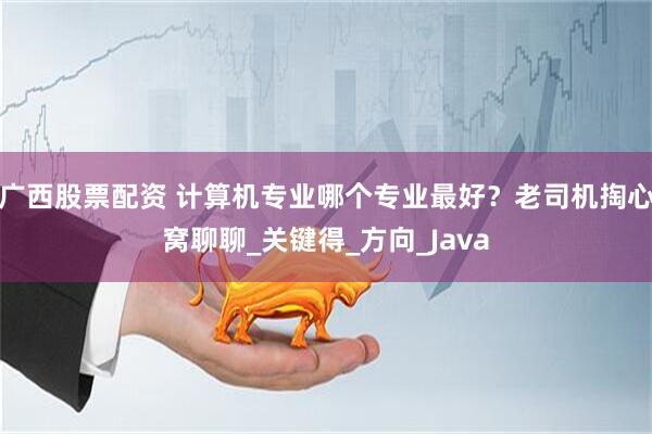 广西股票配资 计算机专业哪个专业最好？老司机掏心窝聊聊_关键得_方向_Java
