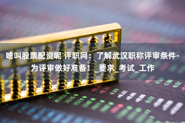 啥叫股票配资呢 评职网：了解武汉职称评审条件-为评审做好准备！_要求_考试_工作