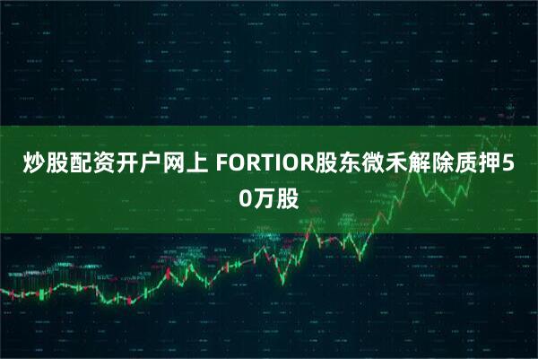 炒股配资开户网上 FORTIOR股东微禾解除质押50万股